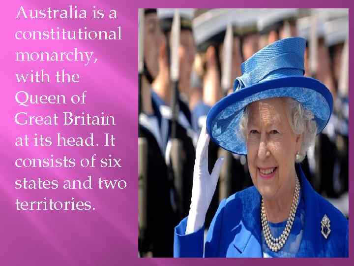 Australia is a constitutional monarchy, with the Queen of Great Britain at its head.