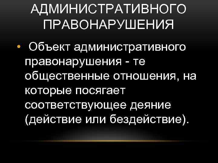 АДМИНИСТРАТИВНОГО ПРАВОНАРУШЕНИЯ • Объект административного правонарушения - те общественные отношения, на которые посягает соответствующее