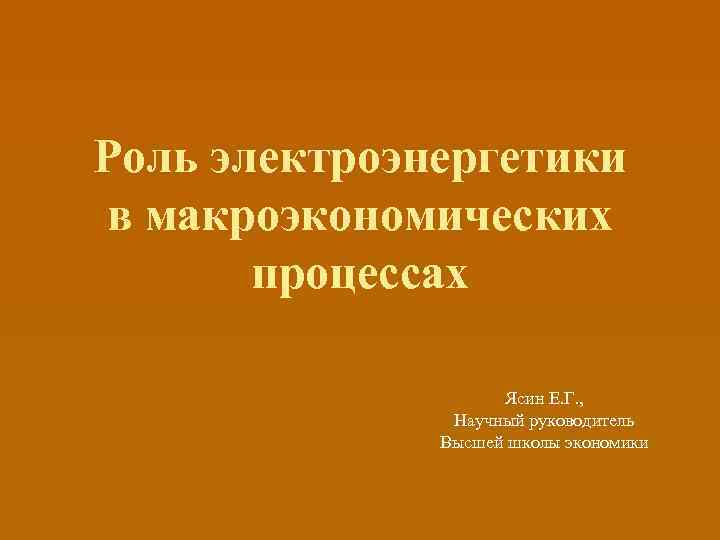 Роль электроэнергетики в макроэкономических процессах Ясин Е. Г. , Научный руководитель Высшей школы экономики