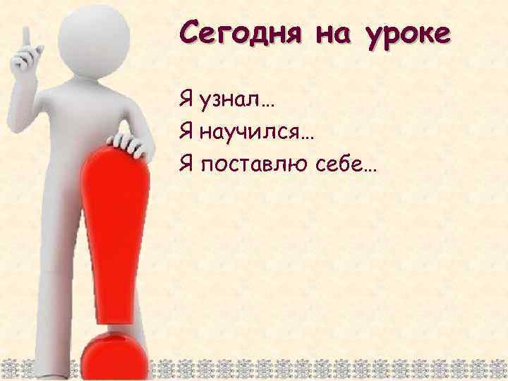 Сегодня на уроке Я узнал… Я научился… Я поставлю себе… 
