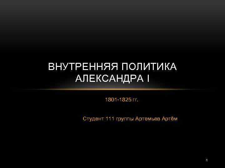 ВНУТРЕННЯЯ ПОЛИТИКА АЛЕКСАНДРА I 1801 -1825 гг. Студент 111 группы Артемьев Артём 1 