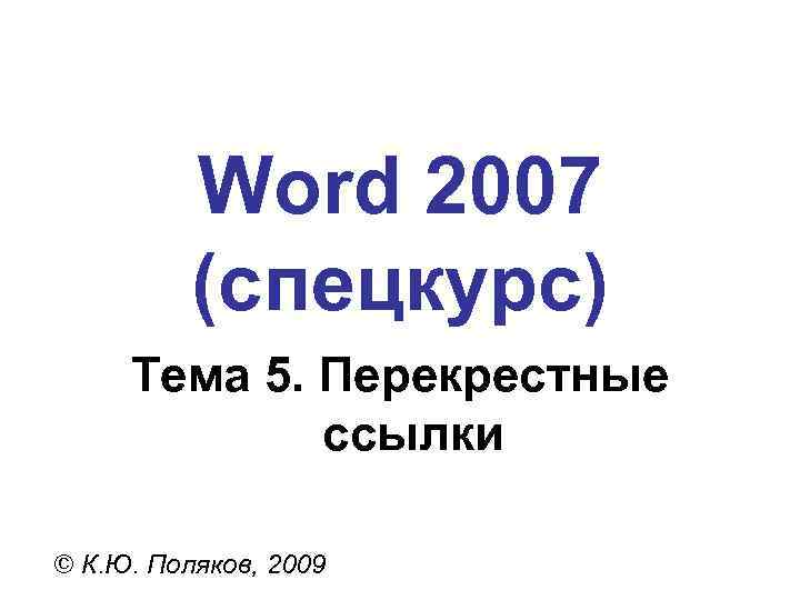 Word 2007 (спецкурс) Тема 5. Перекрестные ссылки © К. Ю. Поляков, 2009 