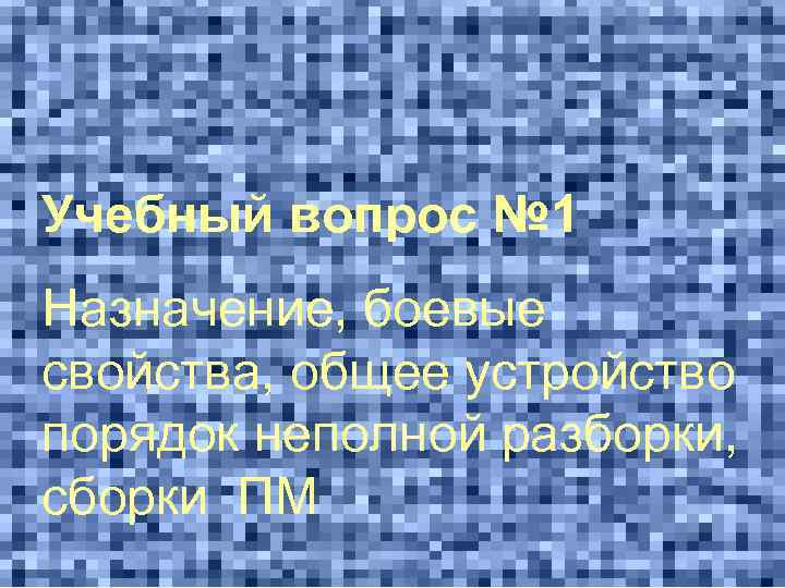 Учебный вопрос № 1 Назначение, боевые свойства, общее устройство порядок неполной разборки, сборки ПМ