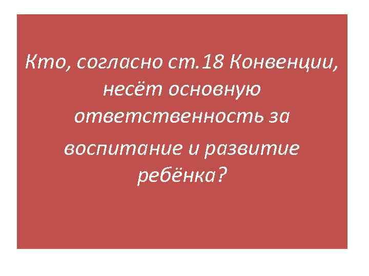 Кто, согласно ст. 18 Конвенции, несёт основную ответственность за воспитание и развитие ребёнка? 