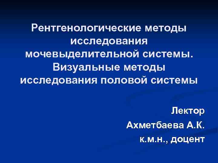 Рентгенологические методы исследования мочевыделительной системы. Визуальные методы исследования половой системы Лектор Ахметбаева А. К.