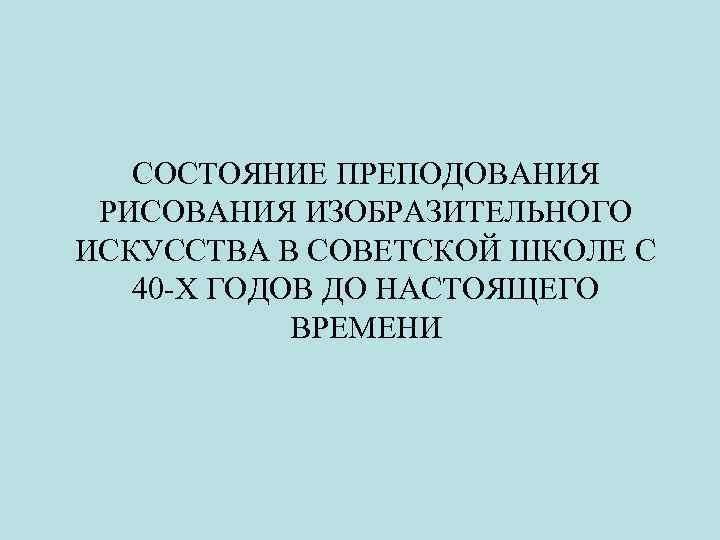 СОСТОЯНИЕ ПРЕПОДОВАНИЯ РИСОВАНИЯ ИЗОБРАЗИТЕЛЬНОГО ИСКУССТВА В СОВЕТСКОЙ ШКОЛЕ С 40 -Х ГОДОВ ДО НАСТОЯЩЕГО