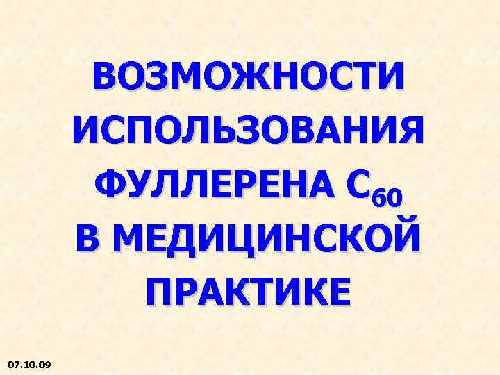 ВОЗМОЖНОСТИ ИСПОЛЬЗОВАНИЯ ФУЛЛЕРЕНА С 60 В МЕДИЦИНСКОЙ ПРАКТИКЕ 07. 10. 09 