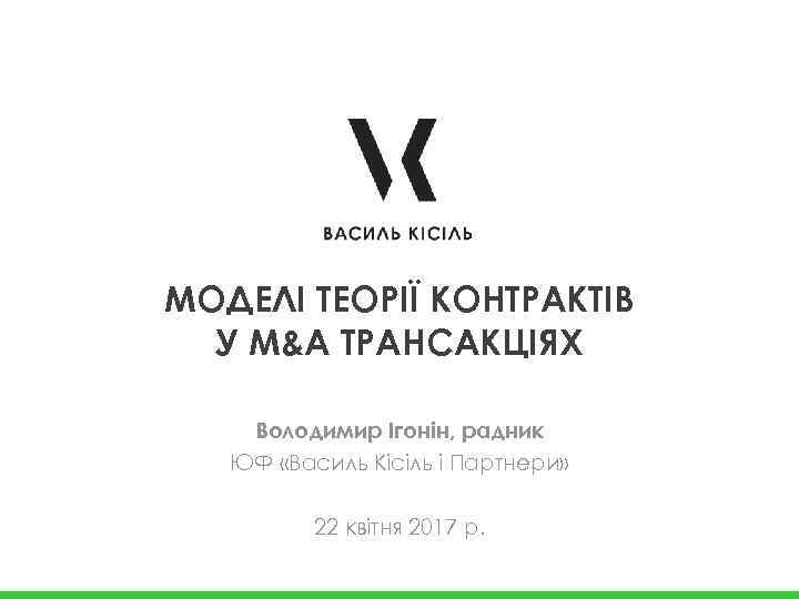 МОДЕЛІ ТЕОРІЇ КОНТРАКТІВ У M&A ТРАНСАКЦІЯХ Володимир Ігонін, радник ЮФ «Василь Кісіль і Партнери»