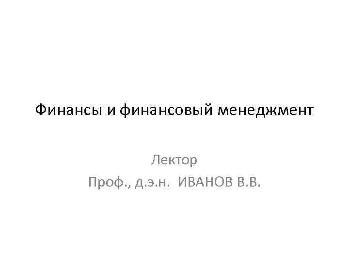 Финансы и финансовый менеджмент Лектор Проф. , д. э. н. ИВАНОВ В. В. 