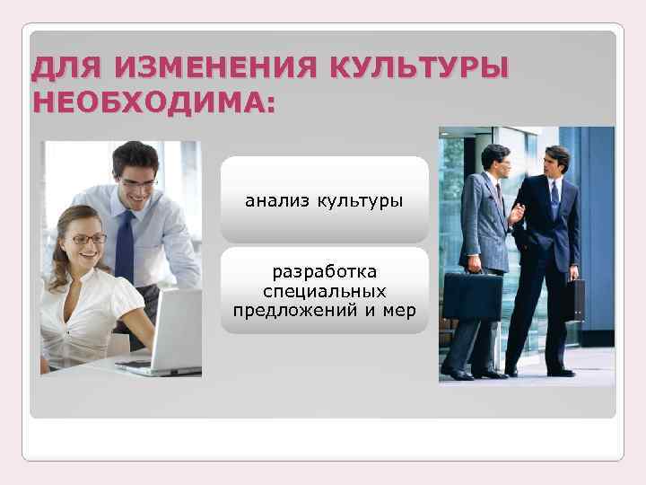 ДЛЯ ИЗМЕНЕНИЯ КУЛЬТУРЫ НЕОБХОДИМА: анализ культуры разработка специальных предложений и мер 