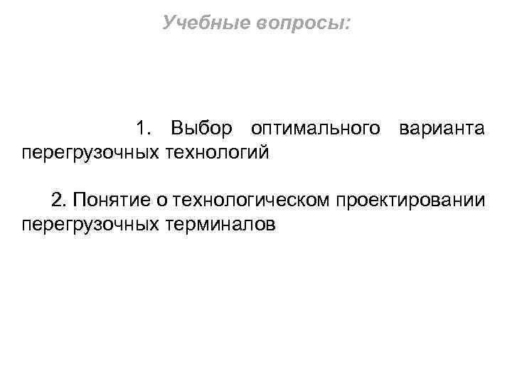 Учебные вопросы: 1. Выбор оптимального варианта перегрузочных технологий 2. Понятие о технологическом проектировании перегрузочных