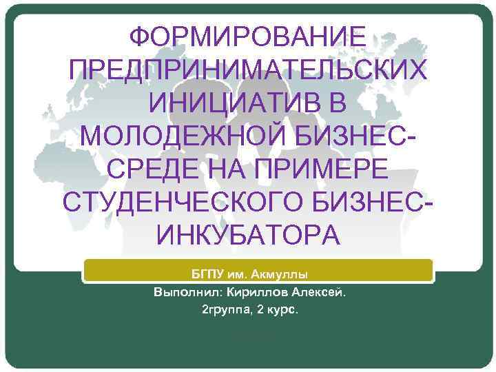 ФОРМИРОВАНИЕ ПРЕДПРИНИМАТЕЛЬСКИХ ИНИЦИАТИВ В МОЛОДЕЖНОЙ БИЗНЕССРЕДЕ НА ПРИМЕРЕ СТУДЕНЧЕСКОГО БИЗНЕСИНКУБАТОРА БГПУ им. Акмуллы Выполнил: