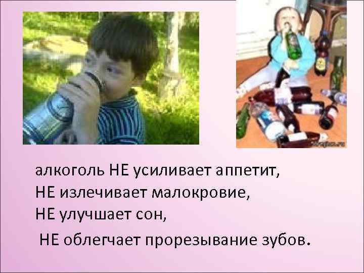 алкоголь НЕ усиливает аппетит, НЕ излечивает малокровие, НЕ улучшает сон, НЕ облегчает прорезывание зубов.
