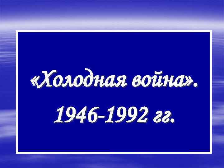  «Холодная война» . 1946 -1992 гг. 