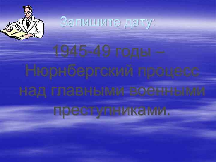 Запишите дату: 1945 -49 годы – Нюрнбергский процесс над главными военными преступниками. 