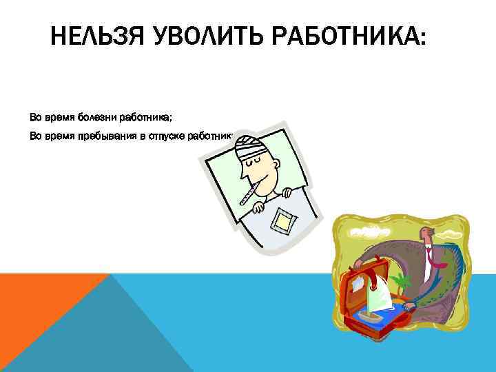 НЕЛЬЗЯ УВОЛИТЬ РАБОТНИКА: Во время болезни работника; Во время пребывания в отпуске работника. 