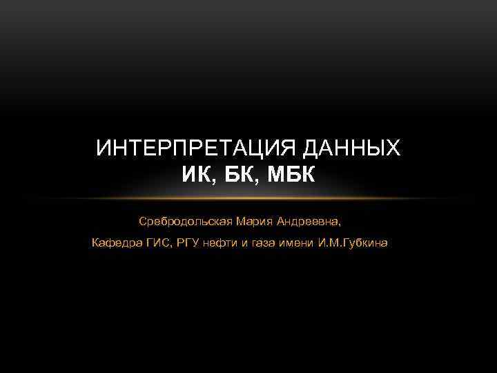 ИНТЕРПРЕТАЦИЯ ДАННЫХ ИК, БК, МБК Сребродольская Мария Андреевна, Кафедра ГИС, РГУ нефти и газа