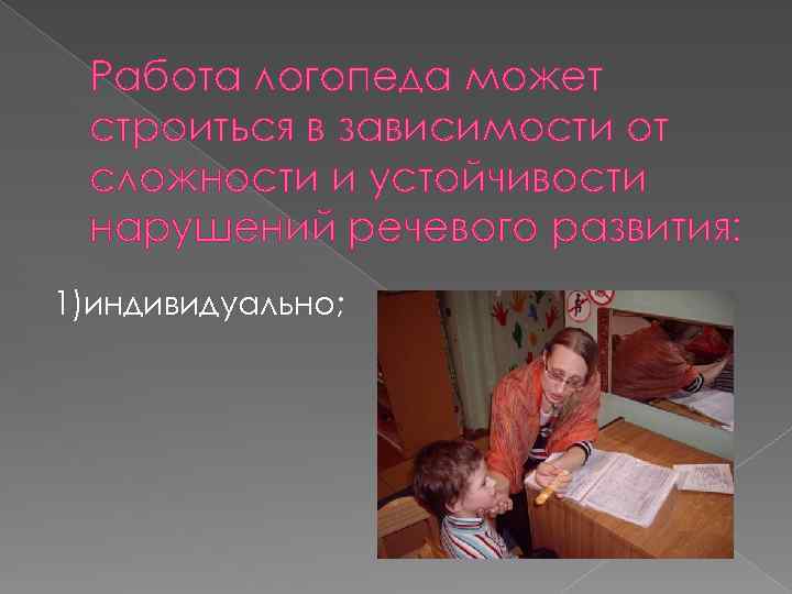 Работа логопеда может строиться в зависимости от сложности и устойчивости нарушений речевого развития: 1)индивидуально;