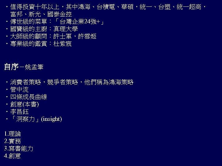 ．值得投資十年以上，其中鴻海、台積電、華碩，統一、台塑、統一超商， 　富邦、新光、國泰金控 ．傳世級的菜單：「台灣企業 24強+」 ．國寶級的主廚：真理大學 ．大師級的顧問：許士軍，許雪姬 ．專業級的鑑賞：杜紫宸 自序－姚孟筆 ．消費者策略，競爭者策略，他們稱為鴻海策略 ．管中流 ．四條成長曲線 ．創意(本書) ．李昌鈺 ．「洞察力」(insight)