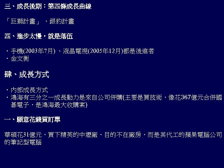 三、成長後期：第四條成長曲線 「巨獅計畫」 、銀豹計畫 四、進步太慢，就是落伍 ．手機(2003年 7月) 、液晶電視(2005年 12月)都是後進者 ．金文衡 肆、成長方式 ．內部成長方式 ．鴻海有三分之一成長動力是來自公司併購(主要是買技術，像花 367億元合併國 　碁電子，是鴻海最大收購案)