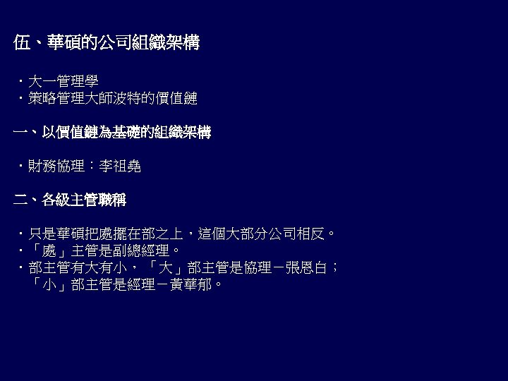 伍、華碩的公司組織架構 ．大一管理學 ．策略管理大師波特的價值鏈 一、以價值鏈為基礎的組織架構 ．財務協理：李祖堯 二、各級主管職稱 ．只是華碩把處擺在部之上，這個大部分公司相反。 ．「處」主管是副總經理。 ．部主管有大有小， 「大」部主管是協理－張恩白； 　「小」部主管是經理－黃華郁。 