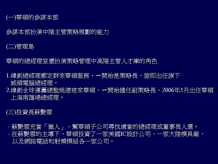 (一)華碩的參謀本部扮演中階主管策略規劃的能力 (二)管理島 華碩的總經理室還扮演策略管理中高階主管人才庫的角色 1. 緯創總經理鄭定群來華碩服務，ㄧ開始是策略長，旋即出任旗下 威碩電腦總經理。 2. 緯創全球運籌總監姚德慈來華碩，ㄧ開始擔任副策略長，2006年 5月出任華碩 上海南匯場總經理。 (三)投資長蘇艷雪 ．蘇艷雪充當「獵人」，幫華碩子公司尋找適當的總經理或董事長人選。 ．在蘇艷雪的主導下，華碩投資了一家美國IC設計公司、一家大陸模具廠， 　以及網路電話和射頻模組各一家公司。