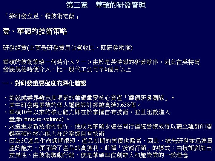 第三章 華碩的研發管理 「靠研發立足，藉技術吃飯」 壹、華碩的技術策略 研發經費(主要是研發費用佔營收比，即研發密度) 華碩的技術策略－何時介入？－＞由於是英特爾的研發夥伴，因此在英特爾 發展規格時便介入，比一般代 公司早 6個月以上 一、對研發重要程度的深化體認 ．造就成業界難忘其項背的華碩重要核心資產「華碩研發團隊」。 ．其中研發處累積的個人電腦設計經驗高達 5, 638個。
