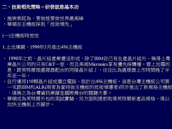 二、技術領先策略－研發就是基本功 ．施崇棠認為，要做就要做世界最高峰 ．華碩在主機板採取「技術領先」 (一)主機板時效性 1. 土法煉鋼，1990年 5月造出 486主機板 ． 1990年之前，晶片組產業還沒形成，除了IBM自己有生產晶片組外，稱得上專 　業晶片公司的只有C&T一家，而且美商Micronics享有優先採購權。雪上加霜的 　是，跟英特爾微處理器配合的同階晶片組Ｊ，往往比為處理器上市時間晚了半 　年至一年。 ．自行運用