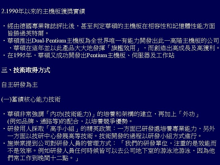 2. 1990年以來的主機板獲獎實績 ．經由德國專業雜誌評比後，甚至判定華碩的主機板在相容性和記憶體性能方面 　皆勝過英特爾。 ．華碩推出Dual-Pentium主機板為全世界唯一有能力開發出此一高階主機板的公司 　，華碩在這年並以此產品大大地發揮「旗艦效用」，而創造出高成長及高獲利。 ．在 1995年，華碩又成功開發出Pentium主機板、伺服器及 作站 三、技術取得方式 自主研發為主 (一)蓄績核心能力技術 ．華碩非常強調「內功(技術能力)」的培養和架構的建立，再加上「外功」 　(例如品牌、通路等)的配合，以培養競爭優勢。