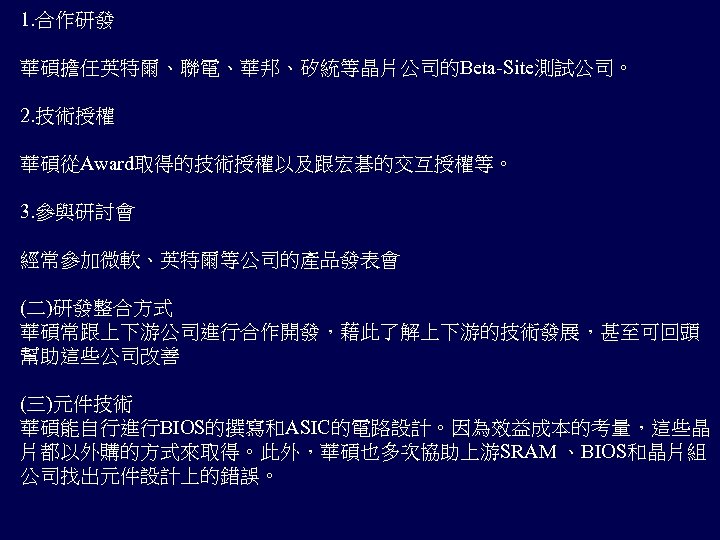 1. 合作研發 華碩擔任英特爾、聯電、華邦、矽統等晶片公司的Beta-Site測試公司。 2. 技術授權 華碩從Award取得的技術授權以及跟宏碁的交互授權等。 3. 參與研討會 經常參加微軟、英特爾等公司的產品發表會 (二)研發整合方式 華碩常跟上下游公司進行合作開發，藉此了解上下游的技術發展，甚至可回頭 幫助這些公司改善 (三)元件技術 華碩能自行進行BIOS的撰寫和ASIC的電路設計。因為效益成本的考量，這些晶