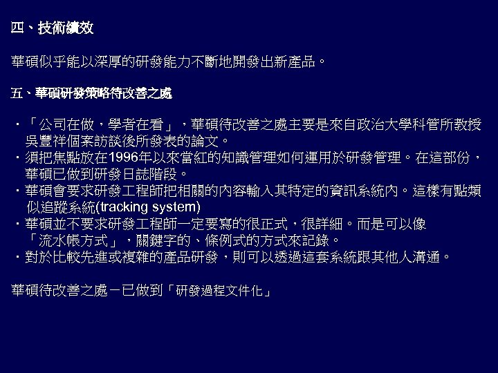 四、技術績效 華碩似乎能以深厚的研發能力不斷地開發出新產品。 五、華碩研發策略待改善之處 ．「公司在做，學者在看」，華碩待改善之處主要是來自政治大學科管所教授 　吳豐祥個案訪談後所發表的論文。 ．須把焦點放在 1996年以來當紅的知識管理如何運用於研發管理。在這部份， 　華碩已做到研發日誌階段。 ．華碩會要求研發 程師把相關的內容輸入其特定的資訊系統內。這樣有點類 似追蹤系統(tracking system) ．華碩並不要求研發 程師一定要寫的很正式，很詳細。而是可以像