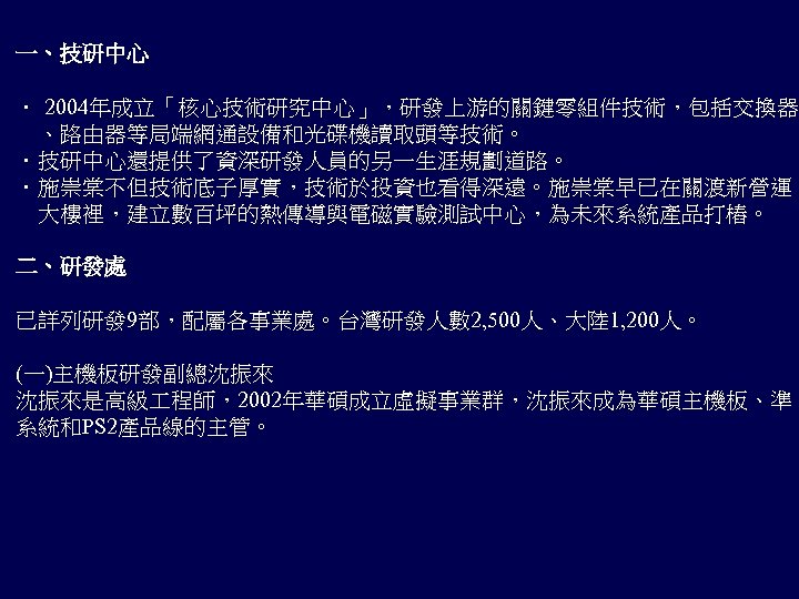 一、技研中心 ． 2004年成立「核心技術研究中心」，研發上游的關鍵零組件技術，包括交換器 　、路由器等局端網通設備和光碟機讀取頭等技術。 ．技研中心還提供了資深研發人員的另一生涯規劃道路。 ．施崇棠不但技術底子厚實，技術於投資也看得深遠。施崇棠早已在關渡新營運 　大樓裡，建立數百坪的熱傳導與電磁實驗測試中心，為未來系統產品打樁。 二、研發處 已詳列研發 9部，配屬各事業處。台灣研發人數 2, 500人、大陸 1, 200人。