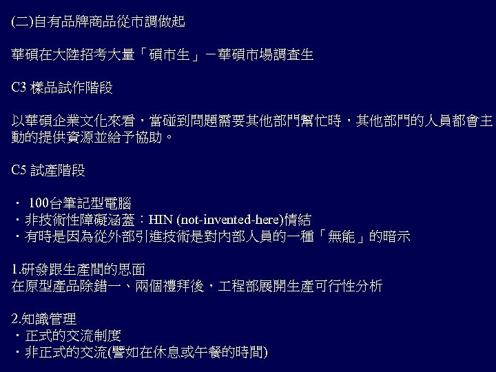 (二)自有品牌商品從市調做起 華碩在大陸招考大量「碩市生」－華碩市場調查生 C 3 樣品試作階段 以華碩企業文化來看，當碰到問題需要其他部門幫忙時，其他部門的人員都會主 動的提供資源並給予協助。 C 5 試產階段 ． 100台筆記型電腦 ．非技術性障礙涵蓋：HIN (not-invented-here)情結