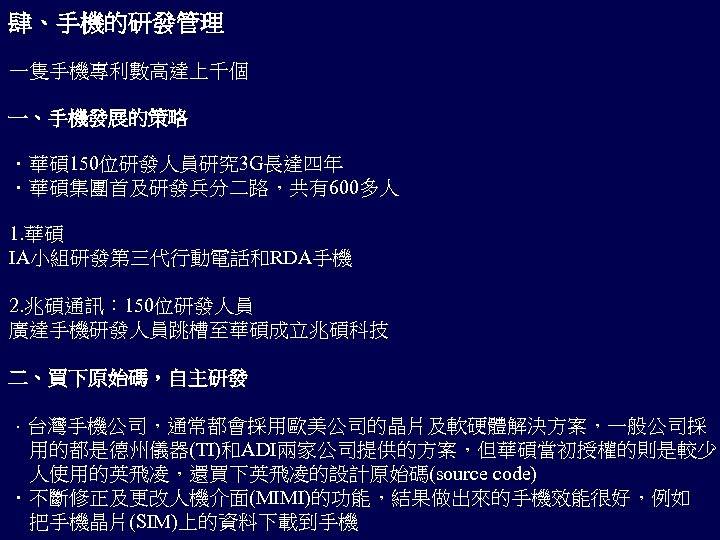 肆、手機的研發管理 一隻手機專利數高達上千個 一、手機發展的策略 ．華碩 150位研發人員研究 3 G長達四年 ．華碩集團首及研發兵分二路，共有600多人 1. 華碩 IA小組研發第三代行動電話和RDA手機 2. 兆碩通訊： 150位研發人員