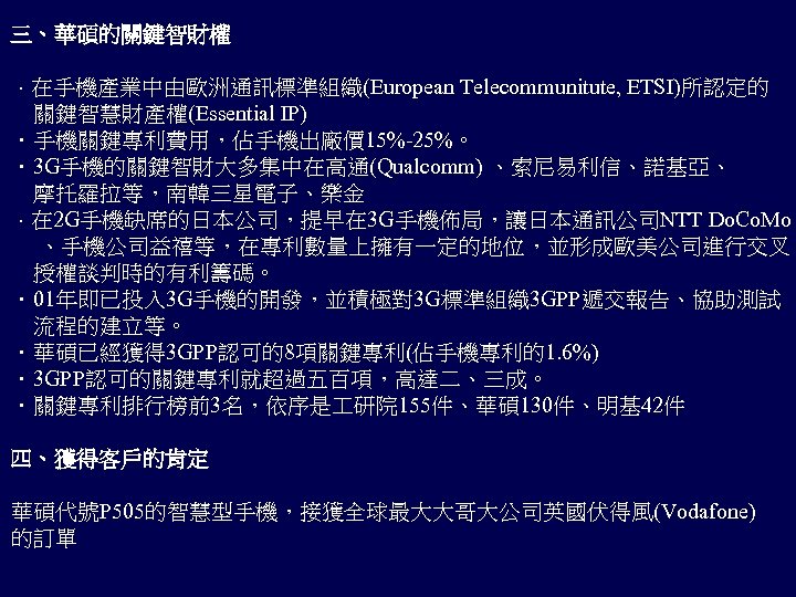 三、華碩的關鍵智財權 ．在手機產業中由歐洲通訊標準組織(European Telecommunitute, ETSI)所認定的 關鍵智慧財產權(Essential IP) ．手機關鍵專利費用，佔手機出廠價 15%-25%。 ．3 G手機的關鍵智財大多集中在高通(Qualcomm) 、索尼易利信、諾基亞、 　摩托羅拉等，南韓三星電子、樂金 ．在 2