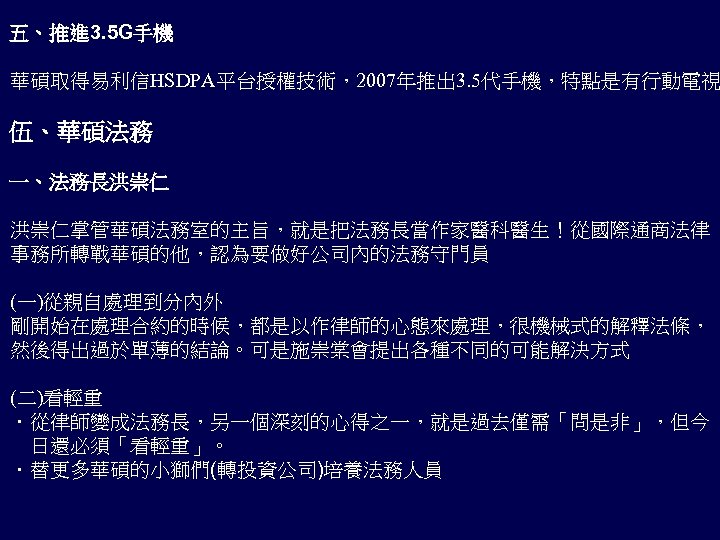 五、推進 3. 5 G手機 華碩取得易利信HSDPA平台授權技術，2007年推出 3. 5代手機，特點是有行動電視 伍、華碩法務 一、法務長洪崇仁 洪崇仁掌管華碩法務室的主旨，就是把法務長當作家醫科醫生！從國際通商法律 事務所轉戰華碩的他，認為要做好公司內的法務守門員 (一)從親自處理到分內外 剛開始在處理合約的時候，都是以作律師的心態來處理，很機械式的解釋法條， 然後得出過於單薄的結論。可是施崇棠會提出各種不同的可能解決方式