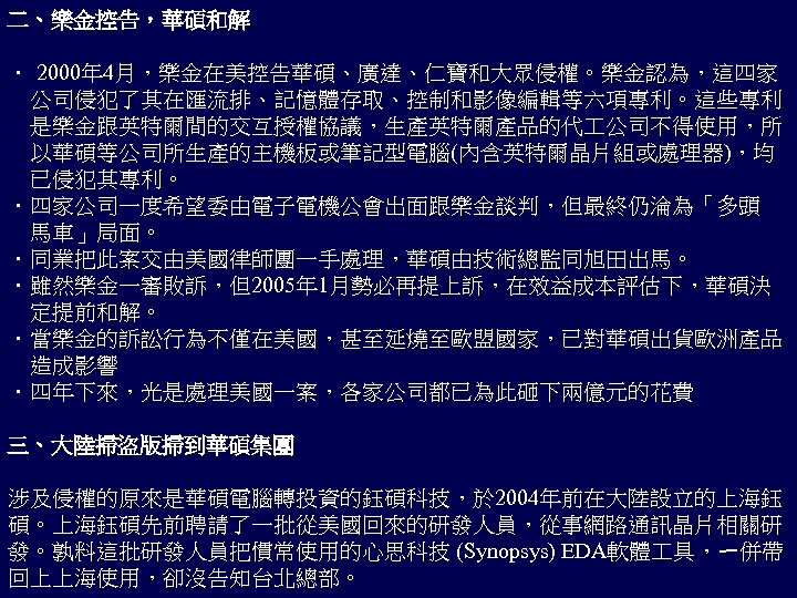 二、樂金控告，華碩和解 ． 2000年 4月，樂金在美控告華碩、廣達、仁寶和大眾侵權。樂金認為，這四家 　公司侵犯了其在匯流排、記憶體存取、控制和影像編輯等六項專利。這些專利 　是樂金跟英特爾間的交互授權協議，生產英特爾產品的代 公司不得使用，所 　以華碩等公司所生產的主機板或筆記型電腦(內含英特爾晶片組或處理器)，均 　已侵犯其專利。 ．四家公司一度希望委由電子電機公會出面跟樂金談判，但最終仍淪為「多頭 　馬車」局面。 ．同業把此案交由美國律師團一手處理，華碩由技術總監同旭田出馬。 ．雖然樂金一審敗訴，但2005年 1月勢必再提上訴，在效益成本評估下，華碩決