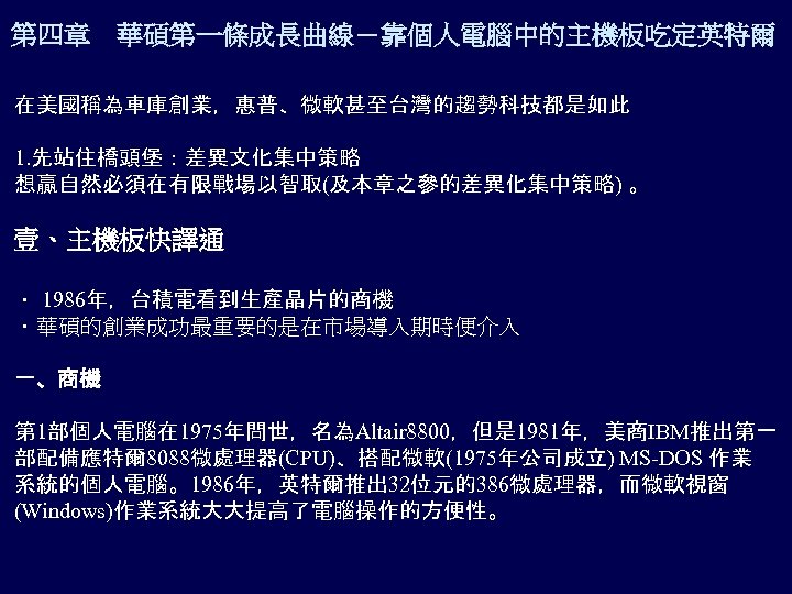 第四章 華碩第一條成長曲線－靠個人電腦中的主機板吃定英特爾 在美國稱為車庫創業，惠普、微軟甚至台灣的趨勢科技都是如此 1. 先站住橋頭堡：差異文化集中策略 想贏自然必須在有限戰場以智取(及本章之參的差異化集中策略) 。 壹、主機板快譯通 ． 1986年，台積電看到生產晶片的商機 ．華碩的創業成功最重要的是在市場導入期時便介入 一、商機 第 1部個人電腦在