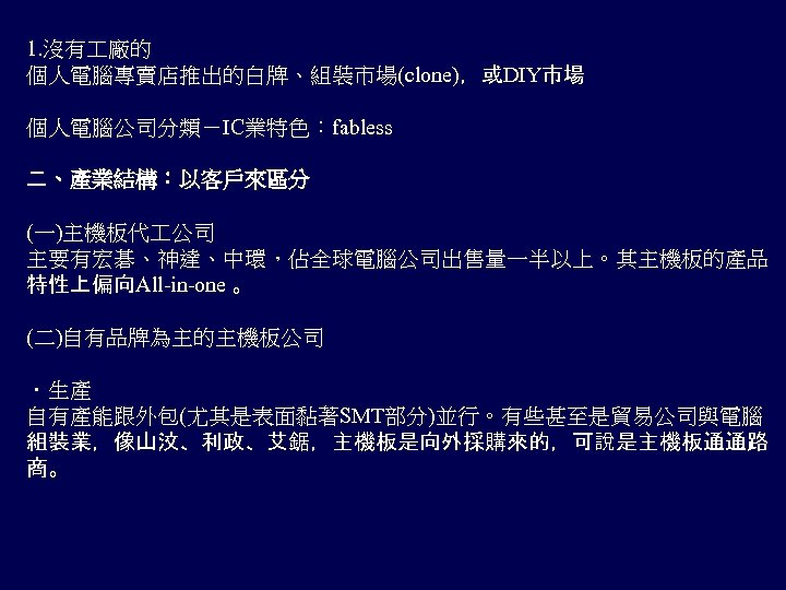 1. 沒有 廠的 個人電腦專賣店推出的白牌、組裝市場(clone)，或DIY市場 個人電腦公司分類－IC業特色：fabless 二、產業結構：以客戶來區分 (一)主機板代 公司 主要有宏碁、神達、中環，佔全球電腦公司出售量一半以上。其主機板的產品 特性上偏向All-in-one 。 (二)自有品牌為主的主機板公司 ．生產 自有產能跟外包(尤其是表面黏著SMT部分)並行。有些甚至是貿易公司與電腦