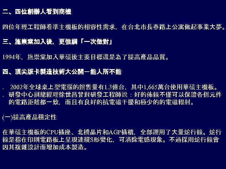 二、四位創辦人看到商機 四位年輕 程師看準主機板的相容性需求，在台北市長春路上公寓做起事業大夢。 三、施崇棠加入後，更強調「一次做對」 1994年，施崇棠加入華碩後主要目標還是為了提高產品品質。 四、頂尖版卡製造技術大公開－能人所不能 ． 2002年全球桌上型電腦的銷售量有1. 3億台，其中 1, 665萬台使用華碩主機板。 ．研發中心副總經理徐世昌曾對研發 程師說：好的佈線不僅可以保證各個元件 　的電路距離都一致，而且有良好的抗電磁干擾和極少的的電磁輻射。
