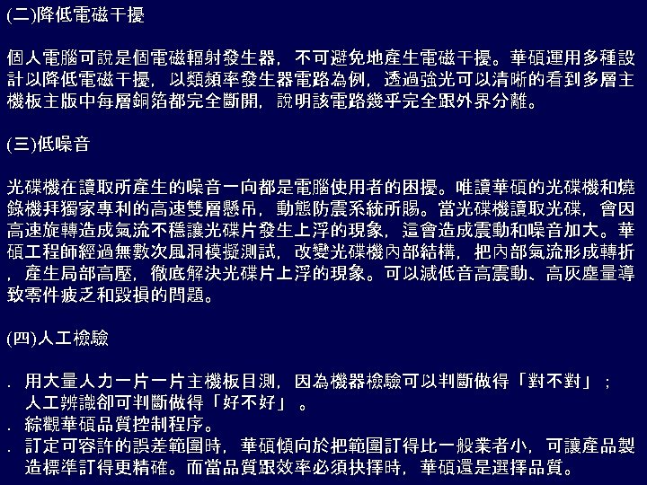 (二)降低電磁干擾 個人電腦可說是個電磁輻射發生器，不可避免地產生電磁干擾。華碩運用多種設 計以降低電磁干擾，以類頻率發生器電路為例，透過強光可以清晰的看到多層主 機板主版中每層銅箔都完全斷開，說明該電路幾乎完全跟外界分離。 (三)低噪音 光碟機在讀取所產生的噪音一向都是電腦使用者的困擾。唯讀華碩的光碟機和燒 錄機拜獨家專利的高速雙層懸吊，動態防震系統所賜。當光碟機讀取光碟，會因 高速旋轉造成氣流不穩讓光碟片發生上浮的現象，這會造成震動和噪音加大。華 碩 程師經過無數次風洞模擬測試，改變光碟機內部結構，把內部氣流形成轉折 ，產生局部高壓，徹底解決光碟片上浮的現象。可以減低音高震動、高灰塵量導 致零件疲乏和毀損的問題。 (四)人 檢驗