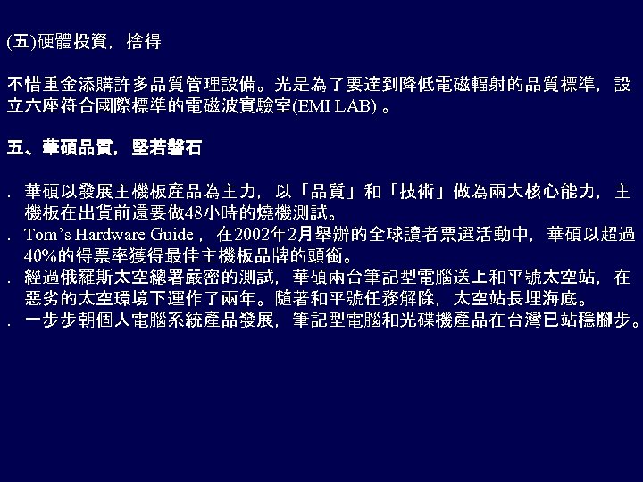 (五)硬體投資，捨得 不惜重金添購許多品質管理設備。光是為了要達到降低電磁輻射的品質標準，設 立六座符合國際標準的電磁波實驗室(EMI LAB) 。 五、華碩品質，堅若磐石 ．華碩以發展主機板產品為主力，以「品質」和「技術」做為兩大核心能力，主 機板在出貨前還要做 48小時的燒機測試。 ．Tom’s Hardware Guide ，在 2002年
