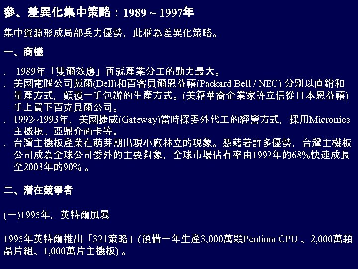參、差異化集中策略： 1989 ~ 1997年 集中資源形成局部兵力優勢，此稱為差異化策略。 一、商機 ． 1989年「雙爾效應」再就產業分 的動力最大。 ．美國電腦公司戴爾(Dell)和百客貝爾恩益禧(Packard Bell / NEC) 分別以直銷和