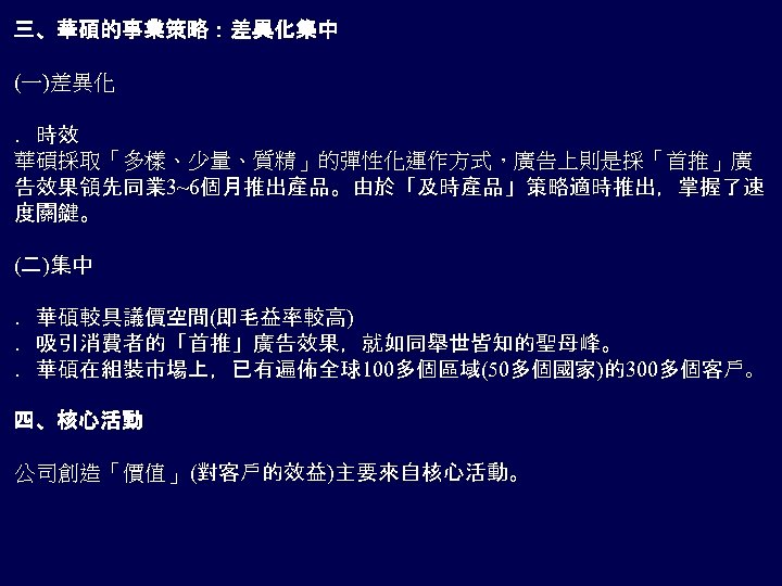 三、華碩的事業策略：差異化集中 (一)差異化 ．時效 華碩採取「多樣、少量、質精」的彈性化運作方式，廣告上則是採「首推」廣 告效果領先同業 3~6個月推出產品。由於「及時產品」策略適時推出，掌握了速 度關鍵。 (二)集中 ．華碩較具議價空間(即毛益率較高) ．吸引消費者的「首推」廣告效果，就如同舉世皆知的聖母峰。 ．華碩在組裝市場上，已有遍佈全球100多個區域(50多個國家)的300多個客戶。 四、核心活動 公司創造「價值」 (對客戶的效益)主要來自核心活動。