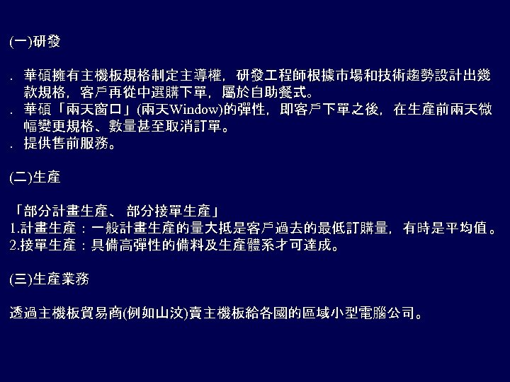 (一)研發 ．華碩擁有主機板規格制定主導權，研發 程師根據市場和技術趨勢設計出幾 　款規格，客戶再從中選購下單，屬於自助餐式。 ．華碩「兩天窗口」(兩天Window)的彈性，即客戶下單之後，在生產前兩天微 　幅變更規格、數量甚至取消訂單。 ．提供售前服務。 (二)生產 「部分計畫生產、 部分接單生產」 1. 計畫生產：一般計畫生產的量大抵是客戶過去的最低訂購量，有時是平均值 。 2.