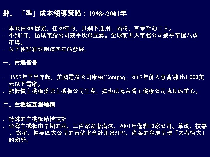 肆、 「準」成本領導策略： 1998~2001年 ．車廠由 200餘家，在 20年內，只剩下通用、福特、克萊斯勒三大。 ．不到 5年，區域電腦公司幾乎灰飛湮滅。全球前五大電腦公司幾乎掌握八成 市場。 ．以下便詳細說明這四年的發展。 一、市場背景 ． 1997年下半年起，美國電腦公司康柏(Compaq，2003年併入惠普)推出 1,