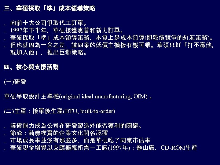 三、華碩採取「準」成本領導策略 ．向前十大公司爭取代 訂單。 ．1997年下半年，華碩接獲惠普和新力訂單。 ．華碩採取「準」成本領導策略，本質上是成本領導(即殺價競爭的紅海策略)。 ．但也就因為一念之差，讓同業的低價主機板有機可乘。華碩只好「打不贏他， 　就加入他」，推出巨獅策略。 四、核心與支援活動 (一)研發 華碩爭取設計主導權(original ideal manufacturing, OIM) 。