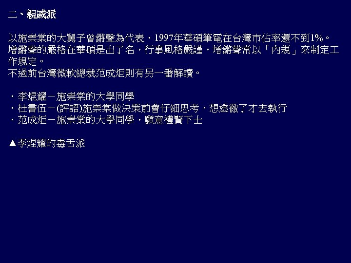 二、親戚派 以施崇棠的大舅子曾鏘聲為代表，1997年華碩筆電在台灣市佔率還不到 1%。 增鏘聲的嚴格在華碩是出了名，行事風格嚴謹，增鏘聲常以「內規」來制定 作規定。 不過前台灣微軟總裁范成炬則有另一番解讀。 ．李焜耀－施崇棠的大學同學 ．杜書伍－(評語)施崇棠做決策前會仔細思考，想透徹了才去執行 ．范成炬－施崇棠的大學同學，願意禮賢下士 ▲李焜耀的毒舌派 