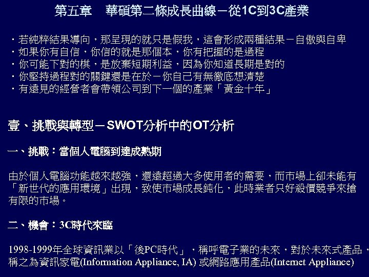 第五章 華碩第二條成長曲線－從 1 C到 3 C產業 ．若純粹結果導向，那呈現的就只是假我，這會形成兩種結果－自傲與自卑 ．如果你有自信，你信的就是那個本，你有把握的是過程 ．你可能下對的棋，是放棄短期利益，因為你知道長期是對的 ．你堅持過程對的關鍵還是在於－你自己有無徹底想清楚 ．有遠見的經營者會帶領公司到下一個的產業「黃金十年」 壹、挑戰與轉型－SWOT分析中的OT分析 一、挑戰：當個人電腦到達成熟期 由於個人電腦功能越來越強，還遠超過大多使用者的需要，而市場上卻未能有