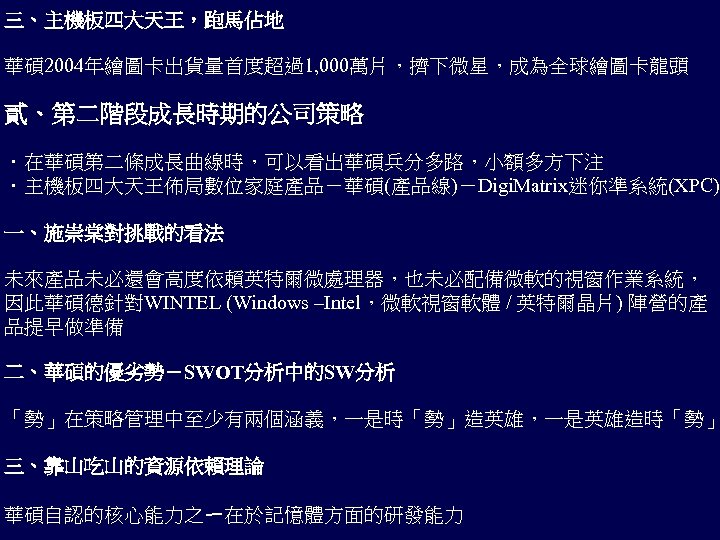 三、主機板四大天王，跑馬佔地 華碩 2004年繪圖卡出貨量首度超過1, 000萬片，擠下微星，成為全球繪圖卡龍頭 貳、第二階段成長時期的公司策略 ．在華碩第二條成長曲線時，可以看出華碩兵分多路，小額多方下注 ．主機板四大天王佈局數位家庭產品－華碩(產品線)－Digi. Matrix迷你準系統(XPC) 一、施崇棠對挑戰的看法 未來產品未必還會高度依賴英特爾微處理器，也未必配備微軟的視窗作業系統， 因此華碩德針對WINTEL (Windows –Intel，微軟視窗軟體 /